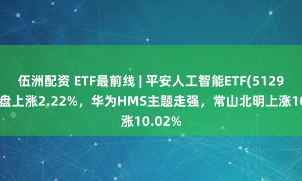 伍洲配资 ETF最前线 | 平安人工智能ETF(512930)早盘上涨2.22%，华为HMS主题走强，常山北明上涨10.02%