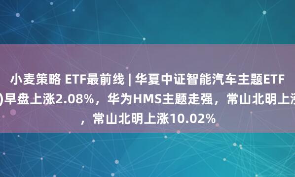 小麦策略 ETF最前线 | 华夏中证智能汽车主题ETF(159888)早盘上涨2.08%，华为HMS主题走强，常山北明上涨10.02%