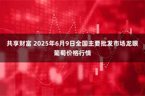 共享财富 2025年6月9日全国主要批发市场龙眼葡萄价格行情