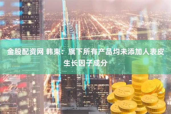 金股配资网 韩束：旗下所有产品均未添加人表皮生长因子成分