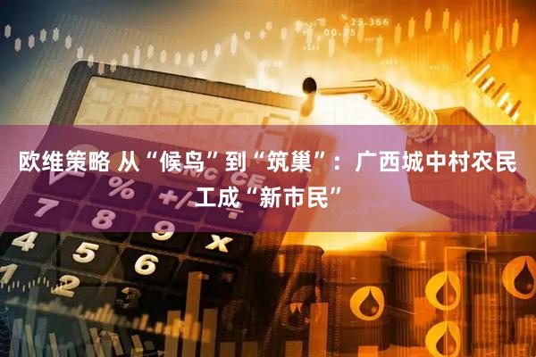 欧维策略 从“候鸟”到“筑巢”：广西城中村农民工成“新市民”