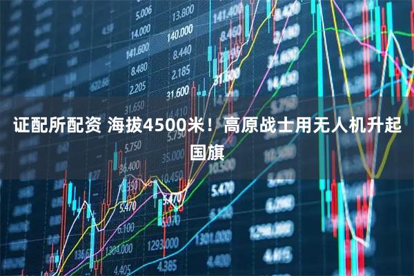 证配所配资 海拔4500米！高原战士用无人机升起国旗