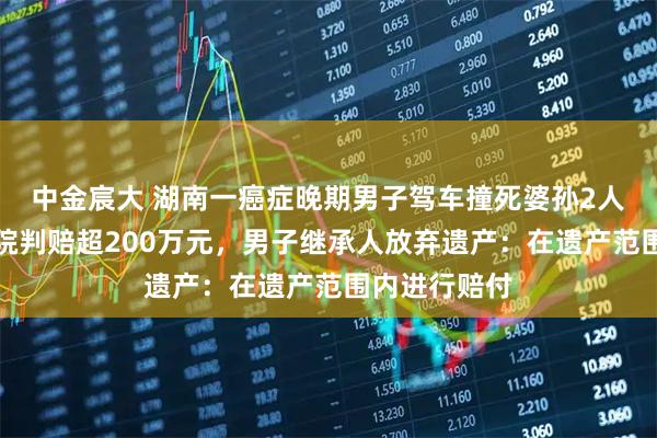 中金宸大 湖南一癌症晚期男子驾车撞死婆孙2人后病亡，法院判赔超200万元，男子继承人放弃遗产：在遗产范围内进行赔付