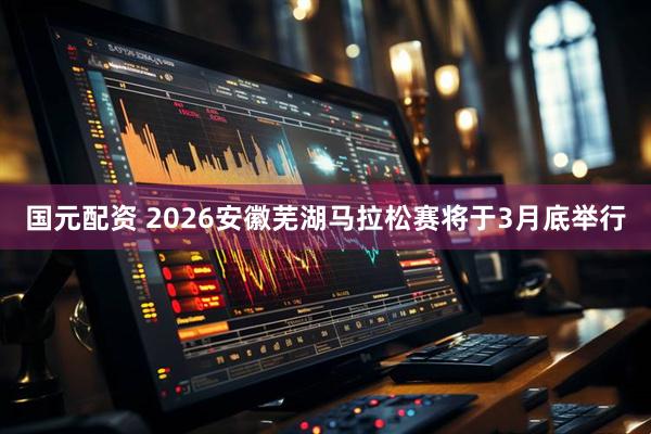国元配资 2026安徽芜湖马拉松赛将于3月底举行