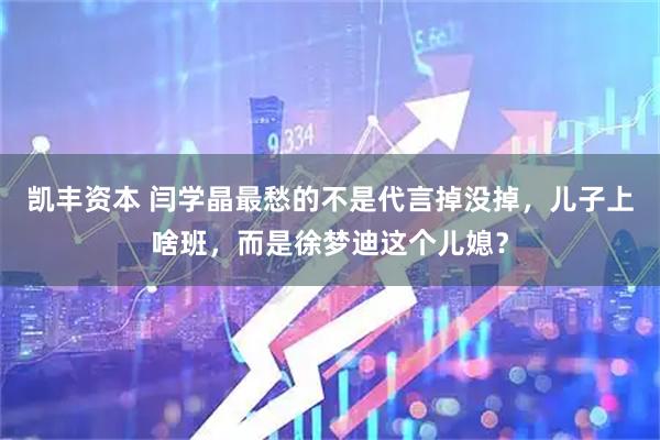 凯丰资本 闫学晶最愁的不是代言掉没掉，儿子上啥班，而是徐梦迪这个儿媳？