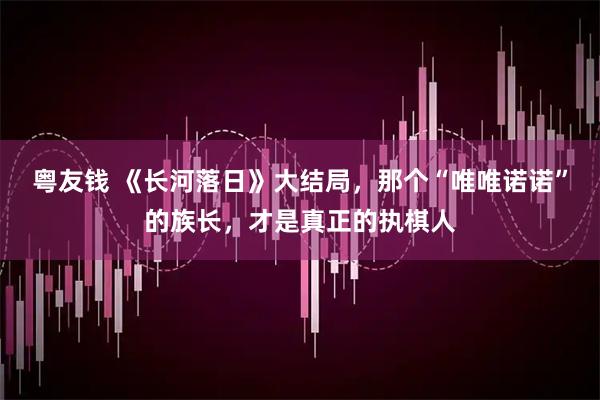 粤友钱 《长河落日》大结局，那个“唯唯诺诺”的族长，才是真正的执棋人
