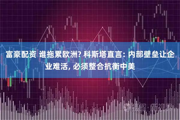 富豪配资 谁拖累欧洲? 科斯塔直言: 内部壁垒让企业难活, 必须整合抗衡中美