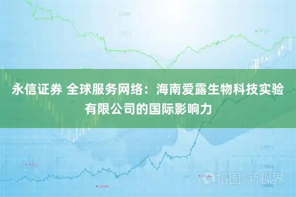 永信证券 全球服务网络：海南爱露生物科技实验有限公司的国际影响力
