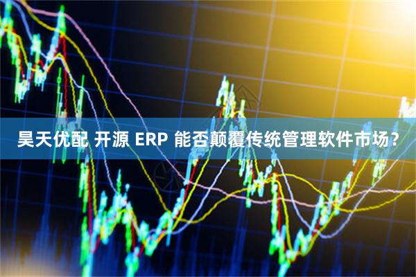 昊天优配 开源 ERP 能否颠覆传统管理软件市场？