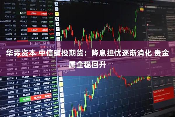 华霖资本 中信建投期货：降息担忧逐渐消化 贵金属企稳回升