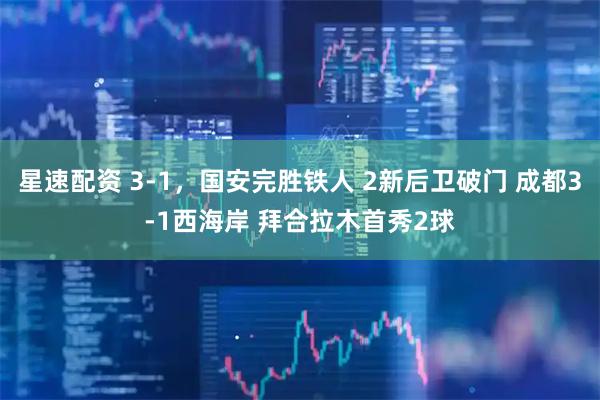 星速配资 3-1，国安完胜铁人 2新后卫破门 成都3-1西海岸 拜合拉木首秀2球