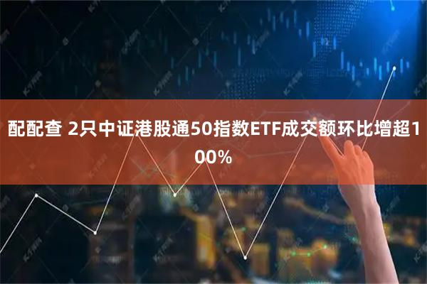 配配查 2只中证港股通50指数ETF成交额环比增超100%