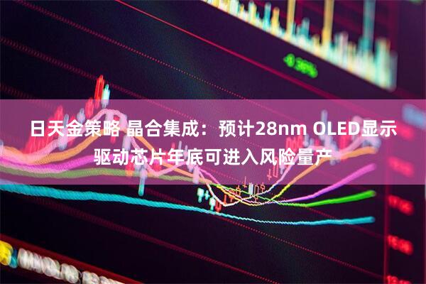 日天金策略 晶合集成：预计28nm OLED显示驱动芯片年底可进入风险量产