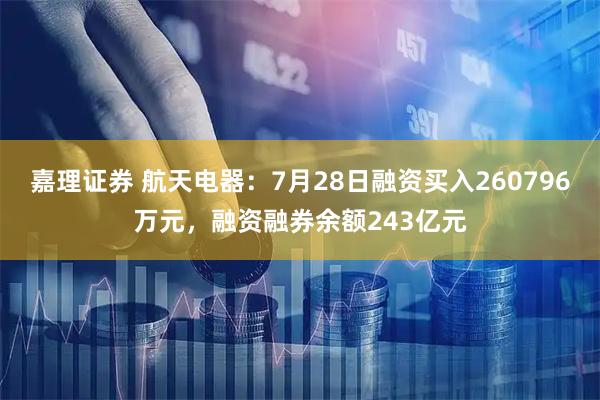 嘉理证券 航天电器：7月28日融资买入260796万元，融资融券余额243亿元